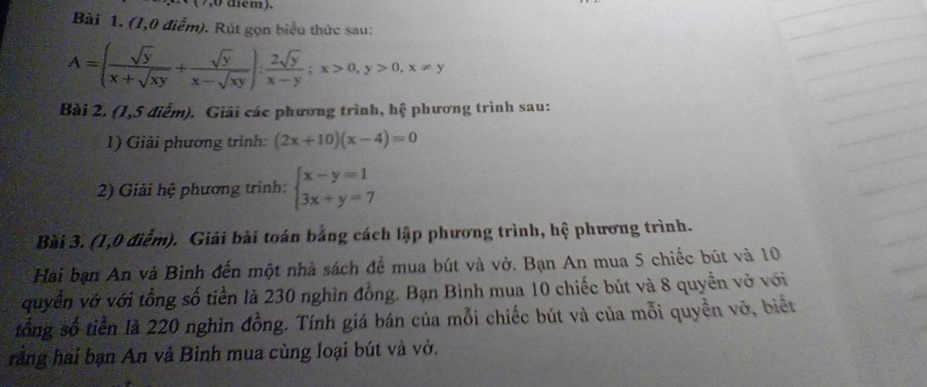 ( 7,0 diểm).
Bài 1. (1,0 điểm). Rút gọn biểu thức sau:
A=( sqrt(y)/x+sqrt(xy) + sqrt(y)/x-sqrt(xy) ): 2sqrt(y)/x-y ; x>0, y>0, x!= y
Bài 2. (1,5 điểm). Giải các phương trình, hệ phương trình sau:
1) Giải phương trình: (2x+10)(x-4)=0
2) Giải hệ phương trình: beginarrayl x-y=1 3x+y=7endarray.
Bài 3. (1,0 điểm). Giải bài toán bằng cách lập phương trình, hệ phương trình.
Hai bạn An và Bình đến một nhà sách để mua bút và vở. Bạn An mua 5 chiếc bút và 10
quyền vớ với tổng số tiền là 230 nghin đồng. Bạn Bình mua 10 chiếc bút và 8 quyền vở với
tổng số tiền là 220 nghin đồng. Tính giá bán của mỗi chiếc bút và của mỗi quyền vở, biết
rằng hai bạn An và Bình mua cùng loại bút và vở.