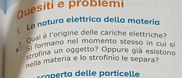 Quesiti e problemi 
1. La natura elettrica della materia 
Qual è l'origine delle cariche elettriche? 
Sì formano nel momento stesso in cui si 
strofina un oggetto? Oppure già esistono 
nella materia e lo strofinio le separa? 
cort del le particelle