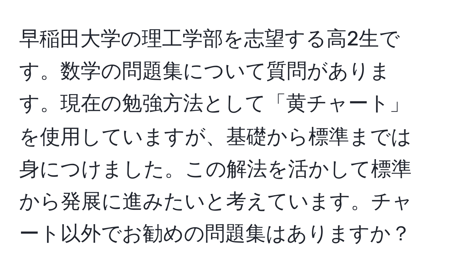 早稲田大学の理工学部を志望する高2生です。数学の問題集について質問があります。現在の勉強方法として「黄チャート」を使用していますが、基礎から標準までは身につけました。この解法を活かして標準から発展に進みたいと考えています。チャート以外でお勧めの問題集はありますか？