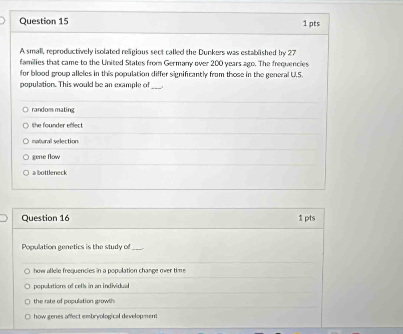 A small, reproductively isolated religious sect called the Dunkers was established by 27
families that came to the United States from Germany over 200 years ago. The frequencies
for blood group alleles in this population differ significantly from those in the general U.S.
population. This would be an example of_ .
random mating
the founder effect
natural selection
gene flow
a bottleneck
Question 16 1 pts
Population genetics is the study of_ . .
how allele frequencies in a population change over time
populations of cells in an individual
the rate of population growth
how genes affect embryological development