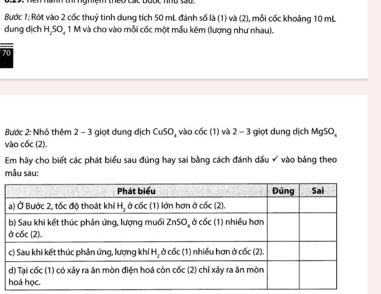 Bước 1: Rót vào 2 cốc thuỷ tinh dung tích 50 mL đánh số là (1) và (2), mỗi cốc khoảng 10 mL
dung dịch H_2SO_4 1 M và cho vào mỗi cốc một mẩu kẽm (lượng như nhau).
70
Bước 2: Nhỏ thêm 2 - 3 giọt dung dịch CuSO_4 vào cốc (1) và 2 - 3 giọt dung dịch MgSO_4
vào cốc (2).
Em hãy cho biết các phát biểu sau đúng hay sai bằng cách đánh dấu ✔ vào bảng theo
mẫu sau: