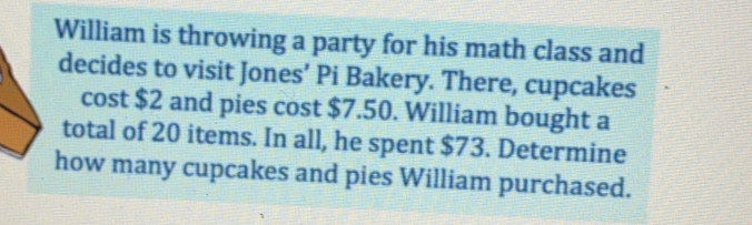 William is throwing a party for his math class and
decides to visit Jones’ Pi Bakery. There, cupcakes
cost $2 and pies cost $7.50. William bought a
total of 20 items. In all, he spent $73. Determine
how many cupcakes and pies William purchased.