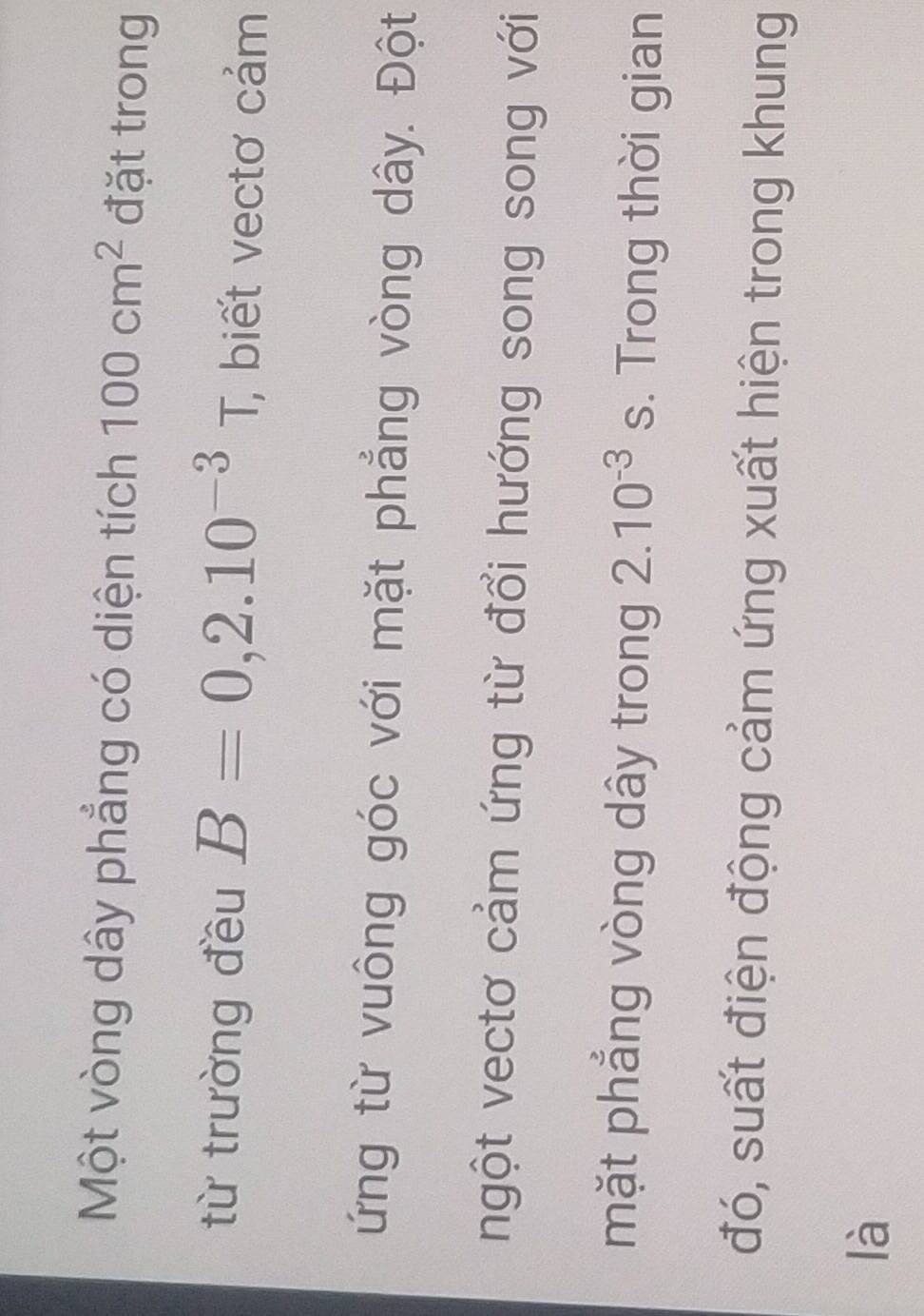 Một vòng dây phẳng có diện tích 100cm^2 đặt trong 
từ trường đều B=0,2.10^(-3)T, , biết vectơ cảm 
ứng từ vuông góc với mặt phẳng vòng dây. Đột 
ngột vectơ cảm ứng từ đổi hướng song song với 
mặt phẳng vòng dây trong 2.10^(-3)s. Trong thời gian 
đó, suất điện động cảm ứng xuất hiện trong khung 
là