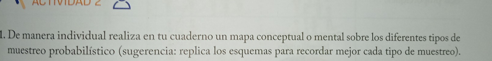 ACTVIDAD 2 
1. De manera individual realiza en tu cuaderno un mapa conceptual o mental sobre los diferentes tipos de 
muestreo probabilístico (sugerencia: replica los esquemas para recordar mejor cada tipo de muestreo).