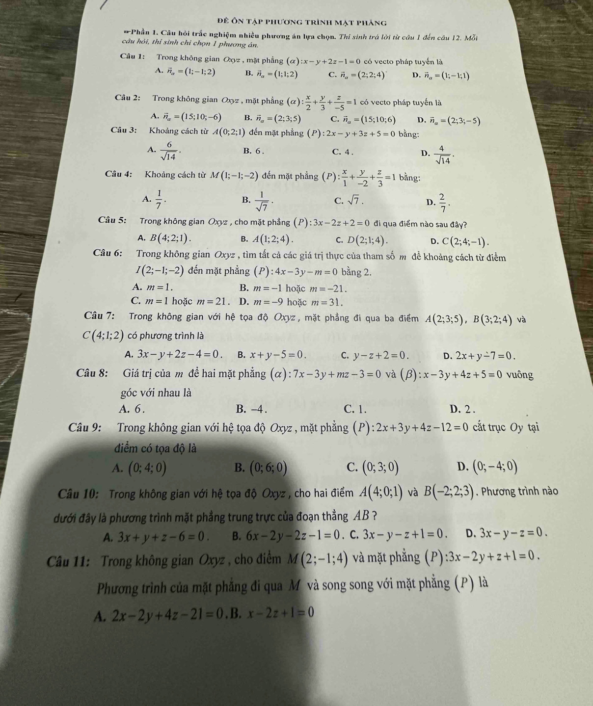 đẻ Ôn tập phương trình mạt phăng
* Phần 1. Câu hỏi trắc nghiệm nhiều phương án lựa chọn. Thí sinh trả lời từ câu 1 đến câu 12. Mỗi
câu hỏi, thí sinh chỉ chọn 1 phương án.
Câu 1: Trong không gian Oxyz , mặt phẳng (alpha ):x-y+2z-1=0 có vecto pháp tuyến là
A. vector n_alpha =(1;-1;2) B. vector n_alpha =(1;1;2) C. vector n_alpha =(2;2;4) D. vector n_alpha =(1;-1;1)
Câu 2: Trong không gian Oxyz , mặt phẳng (alpha ): x/2 + y/3 + z/-5 =1 có vecto pháp tuyến là
A. vector n_alpha =(15;10;-6) B. vector n_a=(2;3;5) C. vector n_alpha =(15;10;6) D. vector n_alpha =(2;3;-5)
Câu 3: Khoảng cách từ A(0;2;1) đến mặt phẳng (P):2x-y+3z+5=0 bằng:
A.  6/sqrt(14) . B. 6 . C. 4 .
D.  4/sqrt(14) .
Câu 4: Khoảng cách từ M(1;-1;-2) đến mặt phẳng ( F ): x/1 + y/-2 + z/3 =1 bằng:
A.  1/7 .  1/sqrt(7) .  2/7 .
B.
C. sqrt(7). D.
Câu 5: Trong không gian Oxyz , cho mặt phẳng (P):3x-2z+2=0 đi qua điểm nào sau đây?
A. B(4;2;1). B. A(1;2;4). C. D(2;1;4). D. C(2;4;-1).
Câu 6: Trong không gian Oxyz , tìm tất cả các giá trị thực của tham số m để khoảng cách từ điểm
I(2;-1;-2) đến mặt phẳng (P):4x-3y-m=0 bằng 2.
A. m=1. B. m=-1 hoặc m=-21.
C. m=1 hoặc m=21. D. m=-9 hoặc m=31.
Câu 7: Trong không gian với hệ tọa độ Oxyz , mặt phẳng đi qua ba điểm A(2;3;5),B(3;2;4) và
C(4;1;2) có phương trình là
A. 3x-y+2z-4=0. B. x+y-5=0. C. y-z+2=0. D. 2x+y-7=0.
Câu 8: Giá trị của m đề hai mặt phẳng (alpha ):7x-3y+mz-3=0 và (beta ):x-3y+4z+5=0 vuông
góc với nhau là
A. 6. B. -4 . C. 1. D. 2 .
Câu 9: Trong không gian với hệ tọa độ Oxyz , mặt phẳng (P): 2x+3y+4z-12=0 cắt trục Oy tại
điểm có tọa độ là
A. (0;4;0) B. (0;6;0) C. (0;3;0) D. (0;-4;0)
Câu 10: Trong không gian với hệ tọa độ Oxyz , cho hai điểm A(4;0;1) và B(-2;2;3). Phương trình nào
đưới đây là phương trình mặt phẳng trung trực của đoạn thẳng AB ?
A. 3x+y+z-6=0. B. 6x-2y-2z-1=0. C. 3x-y-z+1=0. D. 3x-y-z=0.
Câu 11: Trong không gian Oxyz , cho điểm M(2;-1;4) và mặt phẳng (P):3x-2y+z+1=0.
Phương trình của mặt phẳng đi qua M và song song với mặt phẳng (P) là
A. 2x-2y+4z-21=0. B. x-2z+1=0