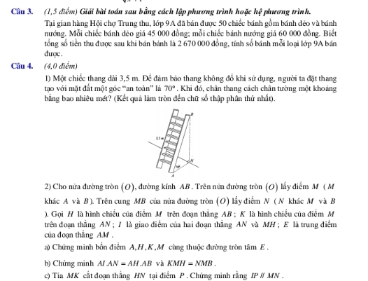 (1,5 điểm) Giải bài toán sau bằng cách lập phương trình hoặc hệ phương trình.
Tại gian hàng Hội chợ Trung thu, lớp 9A đã bán được 50 chiếc bánh gồm bánh dẻo và bánh
nướng. Mỗi chiếc bánh dẻo giá 45 000 đồng; mỗi chiếc bánh nướng giá 60 000 đồng. Biết
tổng số tiền thu được sau khi bán bánh là 2 670 000 đồng, tính số bánh mỗi loại lớp 9A bán
được .
Câu 4. (4,0 điểm)
1) Một chiếc thang dài 3,5 m. Doverline overline overline C đảm bảo thang không đổ khi sử dụng, người ta đặt thang
tạo với mặt đắt một góc “an toàn” là 70°. Khi đó, chân thang cách chân tường một khoảng
bằng bao nhiêu mét? (Kết quả làm tròn đến chữ số thập phân thứ nhất).
2) Cho nửa đường tròn (O), đường kính AB . Trên nửa đường tròn (O) lấy điểm M ( M
khác A và B). Trên cung MB của nửa đường tròn (O) lấy điểm N ( N khác M và B
). Gọi H là hình chiều của điểm M trên đoạn thẳng AB ; K là hình chiều của điểm M
trên đoạn thắng AN ; / là giao điểm của hai đoạn thắng AN và MH ; E là trung điểm
của đoạn thắng AM .
a) Chứng minh bốn điểm A,H,K,M cùng thuộc đường tròn tâm E .
b) Chứng minh A/ AN=AH.AB và KMH=NMB.
c) Tia MK cắt đoạn thẳng HN tại điểm P . Chứng minh rằng IPparallel MN.