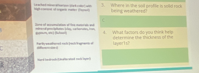 Leached mineral horizon (dark color) with 3. Where in the soil profile is solid rock 
high content of organic matter (Topsoil) being weathered? 
C 
Zone of accumulation of fine materials and 
mineral precipitates (clay, carbonates, iron 
gypsum, etc) (Subsoil) 4. What factors do you think help 
determine the thickness of the 
Partly weathered rock (rock fragments of layer1s? 
C different sizes) 
Hard bedrock (Unalterated rock layer) 
R