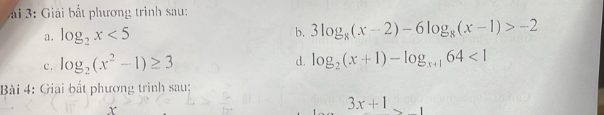 3: Giải bất phương trình sau: 
a. log _2x<5</tex> 
b. 3log _8(x-2)-6log _8(x-1)>-2
c. log _2(x^2-1)≥ 3 d. log _2(x+1)-log _x+164<1</tex> 
Bài 4: Giải bất phương trình sau;
3x+1
