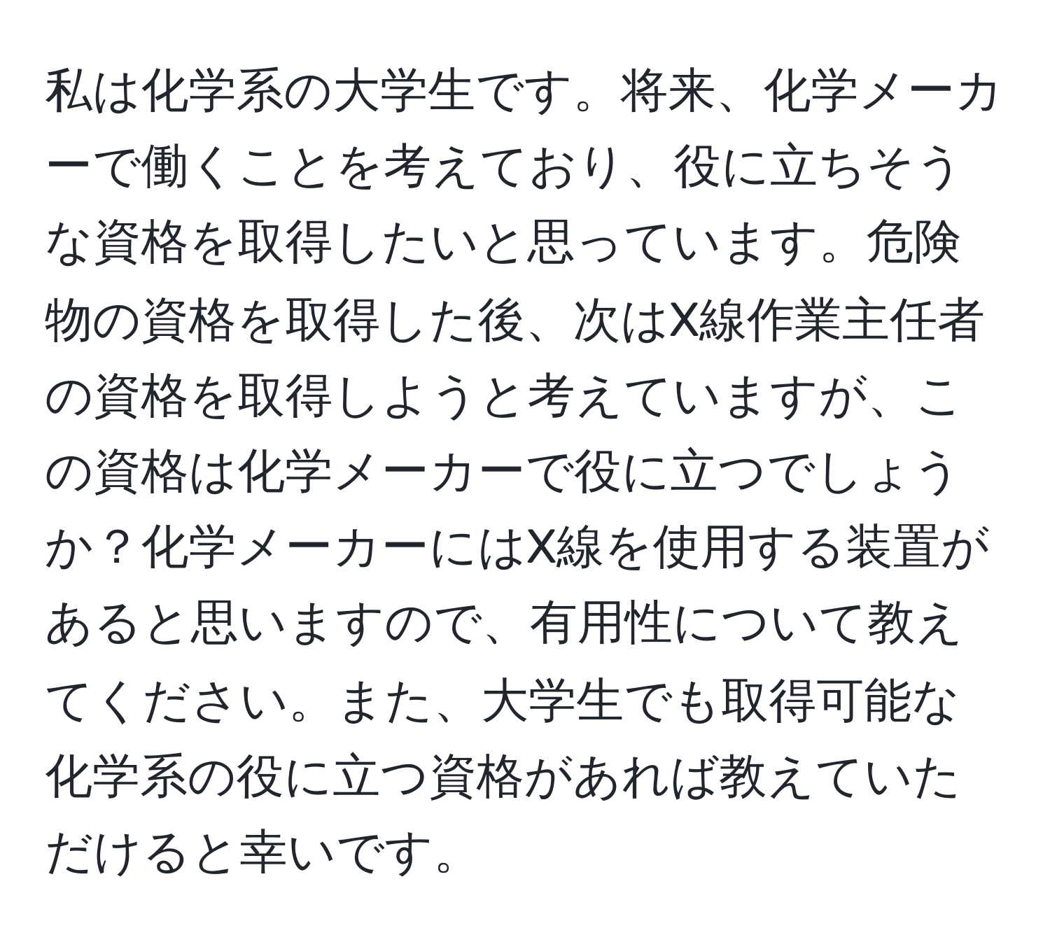 私は化学系の大学生です。将来、化学メーカーで働くことを考えており、役に立ちそうな資格を取得したいと思っています。危険物の資格を取得した後、次はX線作業主任者の資格を取得しようと考えていますが、この資格は化学メーカーで役に立つでしょうか？化学メーカーにはX線を使用する装置があると思いますので、有用性について教えてください。また、大学生でも取得可能な化学系の役に立つ資格があれば教えていただけると幸いです。