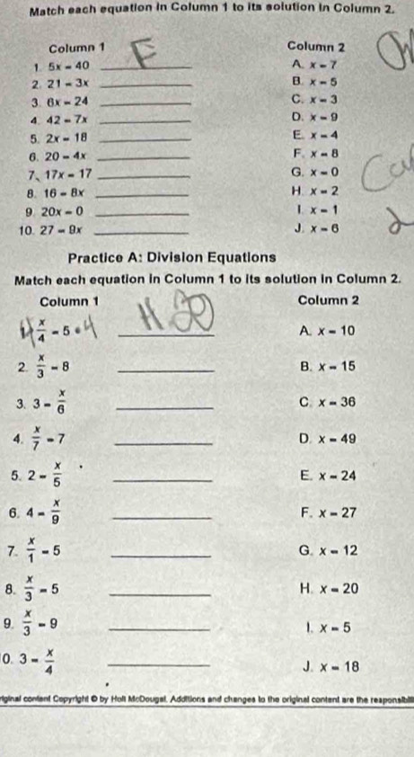 Match each equation in Column 1 to its solution in Column 2.
Column 1 Column 2
1 5x=40 _
A. x=7
2 21=3x _
B. x-5
3. 6x=24 _C. x=3
4. 42=7x _D. x=9
5. 2x=18 _
E x=4
6. 20=4x _F. x=8
G.
7、 17x=17 _ x=0
8. 16-8x _H. x=2
9 20x=0 _
L x=1
10 27=9x _J. x=6
Practice A: Division Equations
Match each equation in Column 1 to its solution in Column 2.
Column 1 Column 2
I  x/4 =5 _
A. x=10
2.  x/3 -8 _B. x=15
3. 3- x/6  _
C x=36
4.  x/7 =7 _
D. x=49
5. 2= x/5  _
E. x=24
6. 4= x/9  _
F. x=27
7.  x/1 =5 _
G. x=12
8.  x/3 =5 _
H. x=20
9.  x/3 -9 _ x=5
1.
0. 3- x/4  _
J. x=18
riginal content Copyright O by Holl McDougal. Additions and changes to the original content are the responsibili