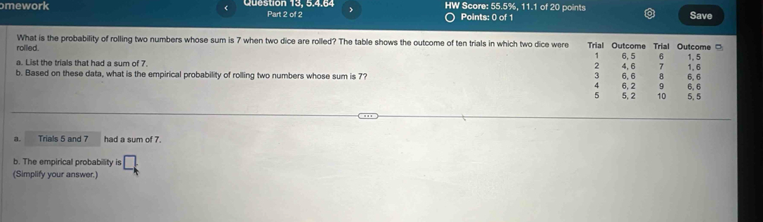 omework Question 13, 5.4.64 > HW Score: 55.5%, 11.1 of 20 points
<
Part 2 of 2 Points: 0 of 1 Save
What is the probability of rolling two numbers whose sum is  7 when two dice are rolled? The table shows the outcome of ten trials in which two dice were Trial Outcome Trial
rolled. Outcome 。
1
a. List the trials that had a sum of 7. 2 4, 6 6, 5 6 1, 5 1.6
7
b. Based on these data, what is the empirical probability of rolling two numbers whose sum is 7? 3 6, 6 8 6, 6
4 6, 2 9 6, 6
5 5, 2 10 5. 5
a. Trials 5 and 7 had a sum of 7.
b. The empirical probability is
(Simplify your answer.)