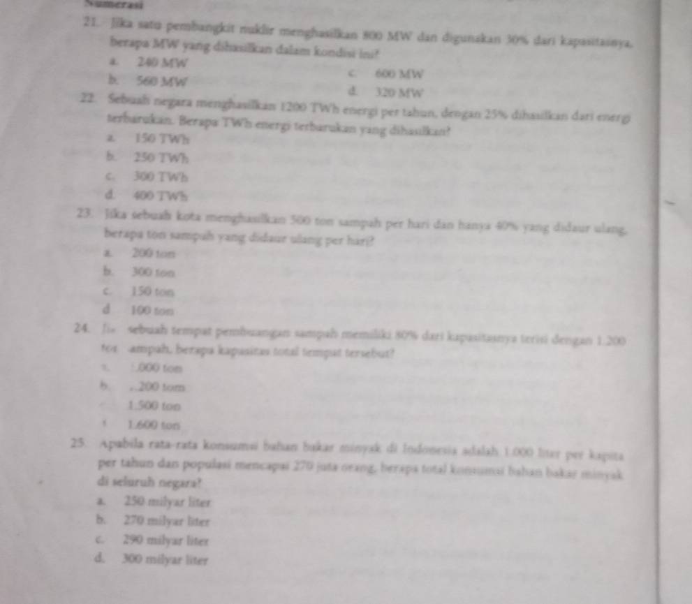 Jika satu pembangkit nuklir menghasilkan 800 MW dan digunakan 30% dari kapasitasnya.
berapa MW yang dihasilkan dalam kondisi ini?
a. 240 MW
c. 600 MW
b. 560 MW d. 320 MW
22. Sebuah negara menghasilkan 1200 TWh energi per tahun, dengan 25% dihasilkan dari energi
terbarukan. Berapa TWh energi terbarukan yang dihaulkan?
z 150 TWh
b. 250 TWh
c. 300 TWh
d. 400 TWh
23. Jika sebuah kota menghasilkan 500 ton sampah per hari dan hanya 40% yang didaur ulang,
berapa ton sampuh yang didaur ulang per hari?
a. 200 ton
b. 300 ton
c. 150 ton
d 100 tom
24. Ji sebuah tempat pembuangan sampah memiliki 80% dari kapasitasnya terisi dengan 1.200
ter ampah, berapa kapusitas total temput tersebut?
s. 1000 tom
b. ,. 200 tom
1:500 ton
1.600 ton
25. Apabila rata-rata konsumsi bahan bakar minyak di Indonesia adalah 1.000 liter per kapita
per tahun dan populasi mencapai 270 juta oeang, herapa total konsumai bahan bakar minyak
di seluruh negara?
a. 250 milyar liter
b. 270 milyar liter
c. 290 milyar liter
d. 300 milyar liter