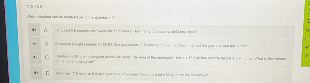 17.5+5.8
Which situation can be modeled using this expression?
A Leroy lost 5.8 pounds each week for 17.5 weeks. How many total pounds did Leroy lose?
B Savannah bought peanuts for $5.80. She purchased 17.5 ounces of peanuts. How much did the peanuts cost per ounce?
C Candace is filling a rectangular prism with sand. The area of the rectangular base is 17.5 inches and the height is 5.8 inches. What is the volume
of the rectangular prism?
Mary ran 17.5 miles at 5.8 miles per hour. How many hours did it take Mary to run the marathon?