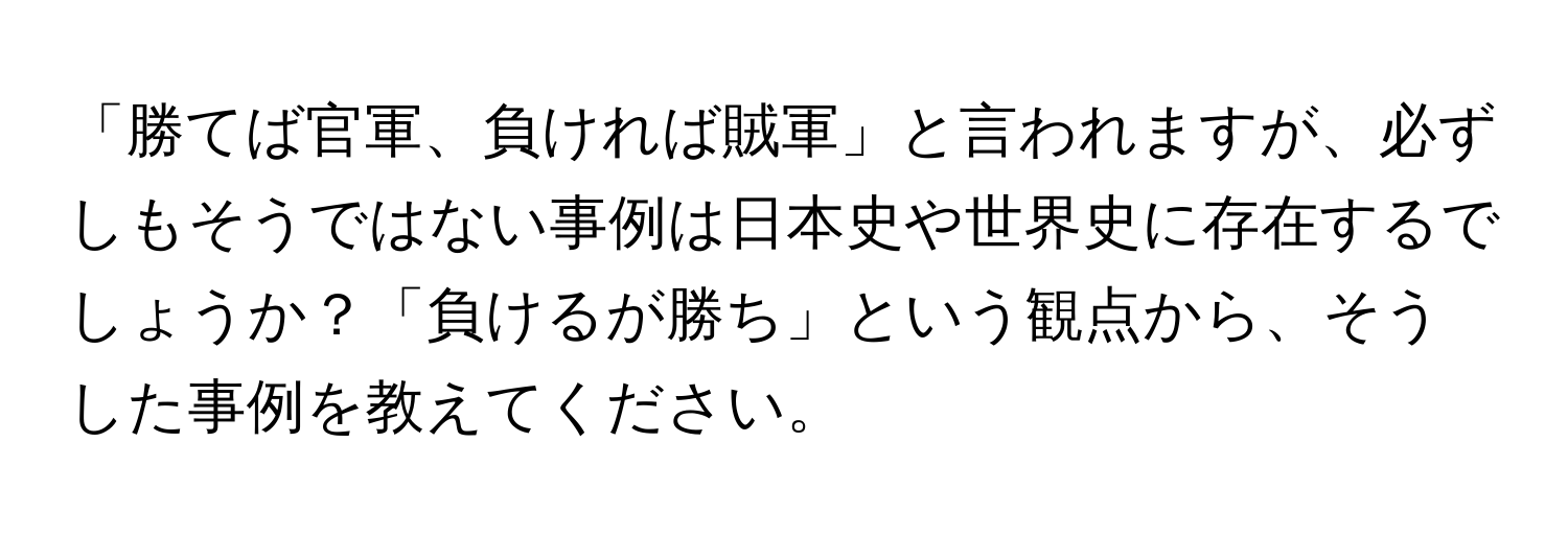 「勝てば官軍、負ければ賊軍」と言われますが、必ずしもそうではない事例は日本史や世界史に存在するでしょうか？「負けるが勝ち」という観点から、そうした事例を教えてください。