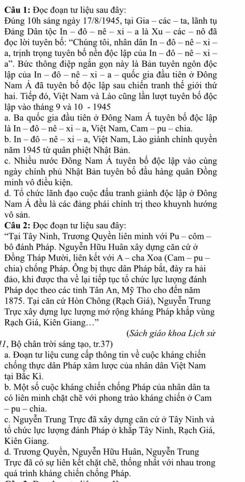 Đọc đoạn tư liệu sau đây:
Đúng 10h sáng ngày 17/8/1945, tại Gia - 6 cac-ta , lãnh tụ
Đảng Dân tộc In-dhat o-nhat e-xi-a là Xu-cac-nhat odhat a
đọc lời tuyên bố: “Chúng tôi, nhân dân I In-dhat o-nhat e-xi-
a, trịnh trọng tuyên bố nền độc lập của In-dhat o-nhat e-xi-
a''. Bức thông điệp ngắn gọn này là Bản tuyên ngôn độc
lập của In-dhat o-nhat e-xi-a- quốc gia đầu tiên ở Đông
Nam Á đã tuyên bố độc lập sau chiến tranh thế giới thứ
hai. Tiếp đó, Việt Nam và Lào cũng lần lượt tuyên bố độc
lập vào tháng 9 và 10 - 1945
a. Ba quốc gia đầu tiên ở Đông Nam Á tuyên bố độc lập
là ln -dhat o-nhat e-xi-a 1, Việt Nam, Cam - pu - chia.
b. In- đ hat o-nhat e-xi-a 1, Việt Nam, Lào giành chính quyền
năm 1945 từ quân phiệt Nhật Bản.
c. Nhiều nước Đông Nam Á tuyên bố độc lập vào cùng
ngày chính phủ Nhật Bản tuyên bố đầu hàng quân Đồng
minh vô điều kiện.
d. Tổ chức lãnh đạo cuộc đấu tranh giành độc lập ở Đông
Nam Á đều là các đảng phái chính trị theo khuynh hướng
vô sản.
Câu 2: Đọc đoạn tư liệu sau đây:
“Tại Tây Ninh, Trương Quyền liên minh với Pu - côm -
bô đánh Pháp. Nguyễn Hữu Huân xây dựng căn cứ ở
Đồng Tháp Mười, liên kết với A - cha Xoa (Cam - pu -
chia) chống Pháp. Ông bị thực dân Pháp bắt, đày ra hải
đảo, khi được tha về lại tiếp tục tổ chức lực lượng đánh
Pháp dọc theo các tỉnh Tân An, Mỹ Tho cho đến năm
1875. Tại căn cứ Hòn Chông (Rạch Giá), Nguyễn Trung
Trực xây dựng lực lượng mở rộng kháng Pháp khắp vùng
Rạch Giá, Kiên Giang..”
(Sách giáo khoa Lịch sử
11, Bộ chân trời sáng tạo, tr.37)
a. Đoạn tư liệu cung cấp thông tin về cuộc kháng chiến
chống thực dân Pháp xâm lược của nhân dân Việt Nam
tại Bắc Kì.
b. Một số cuộc kháng chiến chống Pháp của nhân dân ta
có liên minh chặt chẽ với phong trào kháng chiến ở Cam
- pu - chia.
c. Nguyễn Trung Trực đã xây dựng căn cứ ở Tây Ninh và
tổ chức lực lượng đánh Pháp ở khắp Tây Ninh, Rạch Giá,
Kiên Giang.
d. Trương Quyền, Nguyễn Hữu Huân, Nguyễn Trung
Trực đã có sự liên kết chặt chẽ, thống nhất với nhau trong
quá trình kháng chiến chống Pháp.