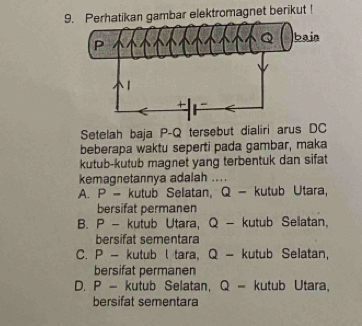 Perhatikan gambar elektromagnet berikut !
Setelah baja P-Q tersebut dialiri arus DC
beberapa waktu seperti pada gambar, maka
kutub-kutub magnet yang terbentuk dan sifat
kemagnetannya adalah ....
A. P - kutub Selatan, Q - kutub Utara,
bersifat permanen
B. P - kutub Utara, Q - kutub Sellatan,
bersifat sementara
C. P - kutub l tara, Q - kutub Selatan,
bersifat permanen
D. P - kutub Selatan, Q - kutub Utara,
bersifat sementara