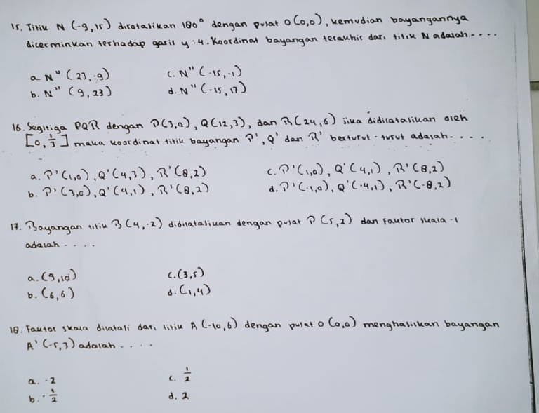 TiHik N(-9,15) diratalikan 180° dengan puiat o (0,0) , remudian bayangannya
dicerminuan terhadap gasil y:4. Koordinat bayangan terauchir dar; titiu Nadaiah. . . .
a N''(23,.9) C. N''(-15,-1)
b. N''(9,23) d. N''(-15,17)
16. Segitiga P QR dengan D(3,0), Q(12,3) , dan R(24,6) lika didilatasican aleh
[0, 1/3 ] maka koordinat titil bayangan P'· Q' dan R' berturvlAvrut adaiah. . .
a. P'(1,0), Q'(4,3), R'(8,2) C. ∩ '(1,0), Q'(4,1), R'(8,2)
b. P'(3,0), Q'(4,1), R'(8,2) d. P'(-1,0), Q'(-4,1), R'(-8,2)
14. Bayangan titil 3(4,-2) didiataliuan dengan pusat ?(5,2) dan Fautor suala1
adatah. . .
a. (9,10)
C. (3,5)
b. (6,6)
d. (1,4)
18. Fautor skoua diatali dar; litiu A(-10,6) dengan pulat o (0,0) menghasikan bayangan
A'(-5,3) adalah
a. -2
C.  1/2 
b. ·  1/2 
d. 2