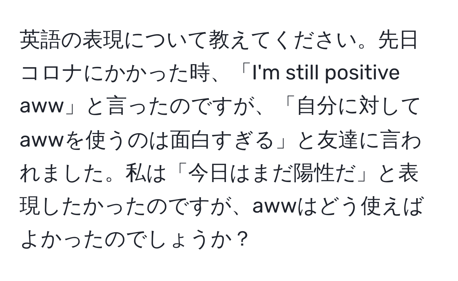 英語の表現について教えてください。先日コロナにかかった時、「I'm still positive aww」と言ったのですが、「自分に対してawwを使うのは面白すぎる」と友達に言われました。私は「今日はまだ陽性だ」と表現したかったのですが、awwはどう使えばよかったのでしょうか？