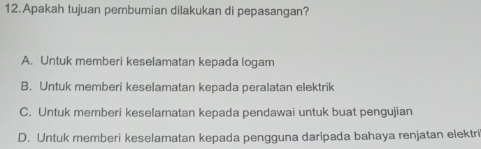 Apakah tujuan pembumian dilakukan di pepasangan?
A. Untuk memberi keselamatan kepada logam
B. Untuk memberi keselamatan kepada peralatan elektrik
C. Untuk memberi keselamatan kepada pendawai untuk buat pengujian
D. Untuk memberi keselamatan kepada pengguna daripada bahaya renjatan elektri