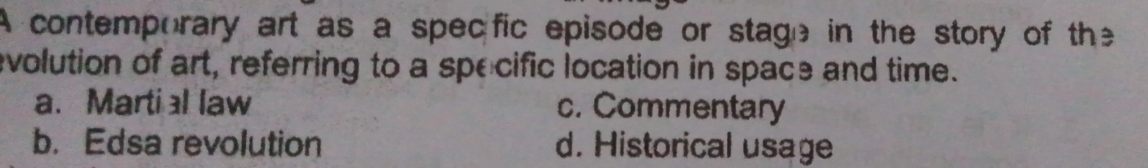 A contemporary art as a specific episode or stage in the story of the
evolution of art, referring to a specific location in space and time.
a. Martial law c. Commentary
b. Edsa revolution d. Historical usage