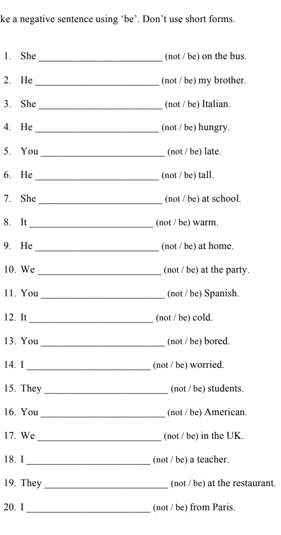 ke a negative sentence using ‘be’. Don’t use short forms. 
1. She_ (not / be) on the bus. 
2. He _(not / be) my brother. 
3. She _(not / be) Italian. 
4. He _(not / be) hungry. 
5. You _(not / be) late. 
6. He _(not / be) tall. 
7. She _(not / be) at school. 
8. It _(not / be) warm. 
9. He _(not / be) at home. 
10. We _(not / be) at the party. 
11. You _(not / be) Spanish. 
12. It _(not / be) cold. 
13. You _(not / be) bored. 
_ 
14. I (not / be) worried. 
15. They _(not / be) students. 
_ 
16. You (not / be) American. 
17. We _(not / be) in the UK. 
_ 
18. I (not / be) a teacher. 
19. They_ (not / be) at the restaurant. 
_ 
20. I (not / be) from Paris.