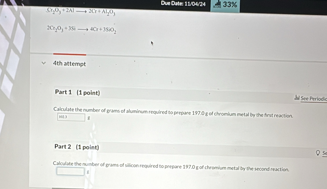 Due Date: 11/04/24 33%
Cr_2O_3+2Alto 2Cr+Al_2O_3
2Cr_2O_3+3Sito 4Cr+3SiO_2
4th attempt 
Part 1 (1 point) See Periodic 
Calculate the number of grams of aluminum required to prepare 197.0 g of chromium metal by the first reaction.
102.3 g
Part 2 (1 point) Se 
Calculate the number of grams of silicon required to prepare 197.0 g of chromium metal by the second reaction.
g