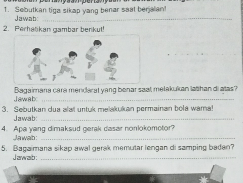 ertanyaan-pertanya 
1. Sebutkan tiga sikap yang benar saat berjalan! 
Jawab:_ 
2. Perhatikan gambar berikut! 
Bagaimana cara mendarat yang benar saat melakukan latihan di atas? 
Jawab:_ 
3. Sebutkan dua alat untuk melakukan permainan bola warna! 
Jawab:_ 
4. Apa yang dimaksud gerak dasar nonlokomotor? 
Jawab:_ 
5. Bagaimana sikap awal gerak memutar lengan di samping badan? 
Jawab:_