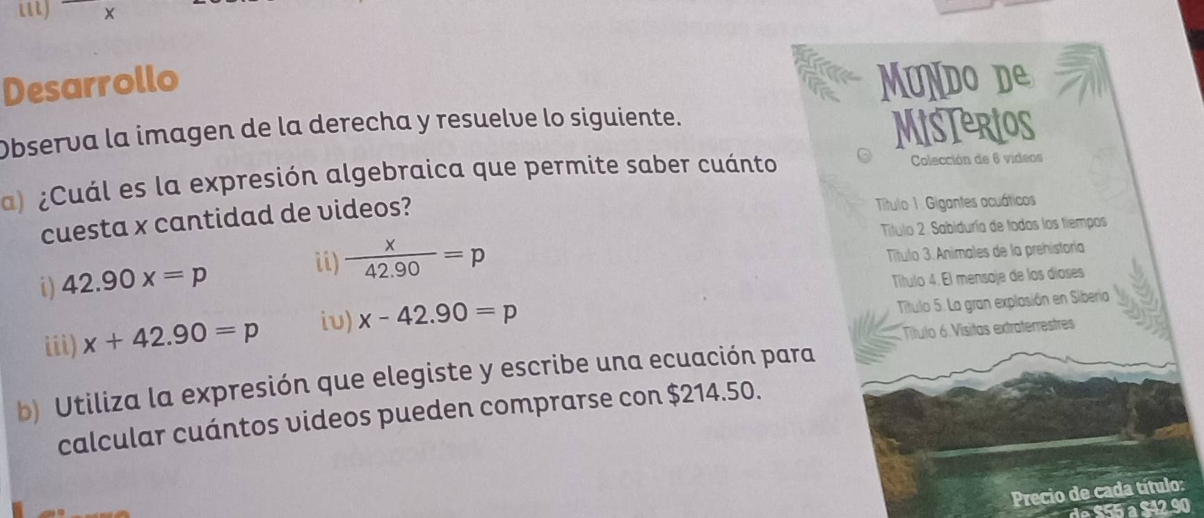 il) ×
Desarrollo uNDO d
Observa la imagen de la derecha y resuelve lo siguiente. MisTerios
a) ¿Cuál es la expresión algebraica que permite saber cuánto Colección de 6 vídeos
cuesta x cantidad de videos?
Título 1. Gigantes acuáticos
Titulo 2. Sabiduría de todos los tiempos
i) 42.90x=p
ii)  x/42.90 =p
Título 3. Animales de la prehistoría
Título 4. El mensoje de los díoses
iii) x+42.90=p iu) x-42.90=p
Título 5. La gran explasión en Siberia
Título 6 Vísitas extraterrestres
b) Utiliza la expresión que elegiste y escribe una ecuación para
calcular cuántos videos pueden comprarse con $214.50.
Precio de cada título: