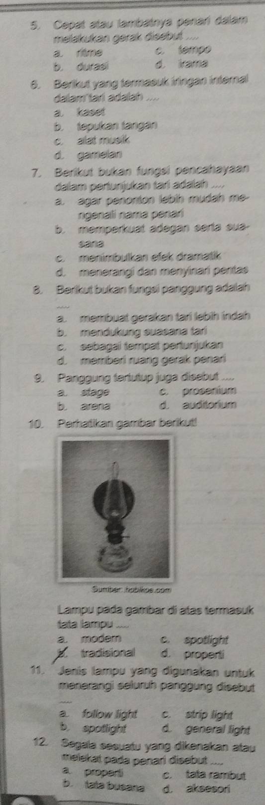 Cepat atau lambainya panari dalam
melakukan gerak disebut ....
a ritme c. tempo
b. durasi d. irama
6. Berikut yang termasuk iringan internal
dalam tari adalah ....
a kaset
b. tepukan tángán
c. alat musik
d. gamelan
7. Berikut bukan fungsi pencahayaan
dalam pertunjukan tari adalah ....
a. agar penonton lebih mudah me
ngenali nama penari
b. memperkuat adegan serta sua-
sana
c. menimbulkan efek dramatik
d. menerangí dan menyinari pentas
8. Berikut bukan fungsi panggung adalah
a. membuat gerakan tari lebih indah
b. mendukung suasana tari
c. sebagai tempat pertunjukan
d. memberi ruang gerak penari
9. Panggung tertutup juga disebut ....
a. stage c. prosenium
b. arera d. auditorium
10. Perhatikan gambar berikut!
Sumbér habikos.com
Lampu pada gambar di atas termasuk
tata lampu ....
a. modem c. spotlight
B. tradisional d. properti
11. Jenis lampu yang digunakan untuk
menerangi seluruh panggung disebut
a. follow light c. strip light
b spotlight d. general light
12. Segala sesuatu yang dikenakan atau
melekat pada penari disebut_
a proparti c. tata rambut
b. tata busana d. aksesori