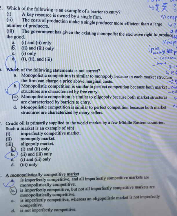 Which of the following is an example of a barrier to entry?
(i) A key resource is owned by a single firm.
(ii) The costs of production make a single producer more efficient than a large
number of producers.
(iii) The government has given the existing monopolist the exclusive right to produce
the good.
a. (i) and (ii) only
6. (ii) and (iii) only
c. (i) only
d (i), (ii), and (iii)
5. Which of the following statements is not correct?
a Monopolistic competition is similar to monopoly because in each market structure
the firm can charge a price above marginal costs.
b. | Monopolistic competition is similar to perfect competition because both market
structures are characterized by free entry.
c.) Monopolistic competition is similar to oligopoly because both market structures
are characterized by barriers to entry.
d. Monopolistic competition is similar to perfect competition because both market
structures are characterized by many sellers.
. Crude oil is primarily supplied to the world market by a few Middle Eastern countries.
Such a market is an example of a(n) 
(i) imperfectly competitive market.
(ii) monopoly market.
(iii) oligopoly market.
a (i) and (ii) only
b. (ii) and (iii) only
c. (i) and (iii) only
d. (iii) only
. A monopolistically competitive market
a is imperfectly competitive, and all imperfectly competitive markets are
monopolistically competitive.
b. is imperfectly competitive, but not all imperfectly competitive markets are
monopolistically competitive.
c. is imperfectly competitive, whereas an oligopolistic market is not imperfectly
competitive.
d. is not imperfectly competitive.