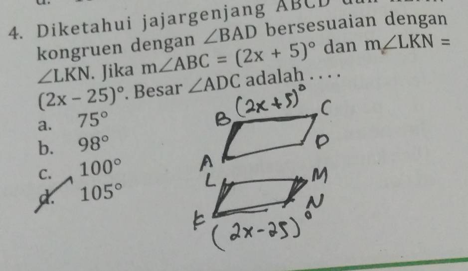 Diketahui jajargenjang ABCD u
kongruen dengan ∠ BAD bersesuaian dengan
∠ LKN. Jika m∠ ABC=(2x+5)^circ  dan m∠ LKN=
(2x-25)^circ . Besar ∠ ADC adalah . . . .
a. 75°
b. 98°
C. 100°
d. 105°