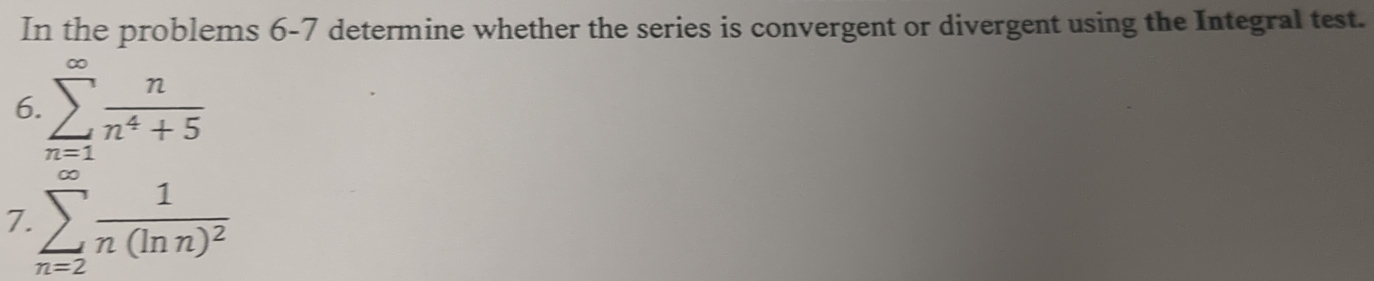 In the problems 6-7 determine whether the series is convergent or divergent using the Integral test. 
6. sumlimits _(n=1)^(∈fty) n/n^4+5 
7 sumlimits _(n=2)^(∈fty)frac 1n(ln n)^2