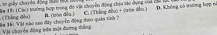 tờ giấy chuyên động theo một huớn
âu 15: (Các) trường hợp trong đó vật chuyển động chịu tác dụng của các lục c
(Thẳng đều) B. (tròn đều.) C. (Thắng đều) + (tròn đều.) D. Không có trường hợp nà
ầu 16: Vật nào sau đây chuyển động theo quán tính ?
. Vật chuyển động trên một đường thắng.