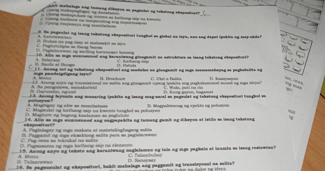 akit mahalaga ang tamang diksyon sa pagsulat ng tekstong ekspositori?
Ueang makapagbigay ng damdamin
_
B. Upang makapukaw ng interes sa kathang-isip na kwento
C. Upang malinaw na maiparating ang impormasyon
D. Upang mapasaya ang mambabasa
_9. Sa pagsulat ng isang tekstong ekspositori tungkol sa global na isyu, ano ang dapat ipakita ng may-akda?
A. Katatawanan
B. Bukas na pag-iisip at malasakit sa isyu
C. Pagtutuligsa sa ibang bansa
D. Paglalarawan ng sariling karanasan lamang
_10. Alin sa mga sumusunod ang karaniwang ginagamit na estruktura sa isang tekstong ekspositorl?
A. Salaysay C. Kathang-isip
B. Sanhi at Bunga D. Patula
11. Anong uri ng tekstong ekspositori ang madalas na ginagamit ng mga mamamahayag sa pagbabalita ng
mga pandaigdigang isyu?
A. Menu B. Brochure C. Ulat o Balita D. Kasaysayan
12. Anong anyo ng transisyonal na salita ang ginagamit upang ipakita ang pagkakasunod-sunod ng mga ideya?
an, oras, ng mas
A. Sa pangalawa, samakatwid C. Wala, pati na rin
B. Gayundin, ngunît D. Kung gayon, bagamat
go .
13. Anong layunin ang maaaring ipakita ng isang mag-aaral sa pagsulat ng tekstong ekspositori tungkol sa
polusyon ?
A. Magbigay ng aliw sa mambabasa B. Magpaliwanag ng epekto ng polusyon
C. Magsulat ng kathang-isip na kwento tungkol sa polusyon
mit
D. Magturo ng bagong kaalaman sa pagluluto 7g
14. Alin sa mga sumusunod ang nagpapakita ng tamang gamit ng diksyon at istilo sa isang tekstong
ekspositori?
A. Paglalagay ng mga makata at matatalinghagang salita
B. Paggamit ng mga eksaktong salita para sa paglalarawan
C. Pag-iwas sa teknikal na salita
D. Pagsasama ng mga kathang-isip na elemento
_15. Anong anyo ng teksto ang karaniwang naglalaman ng tala ng mga pagkain at inumin sa isang restawran?
A. Menu C. Talambuhay
B. Talaarawan D. Sanaysay
_16. Sa pagsusulat ng ekspositori, bakit mahalaga ang paggamit ng transisyonal na salita?
n g  tu o v-tulov na dalov ng ideva