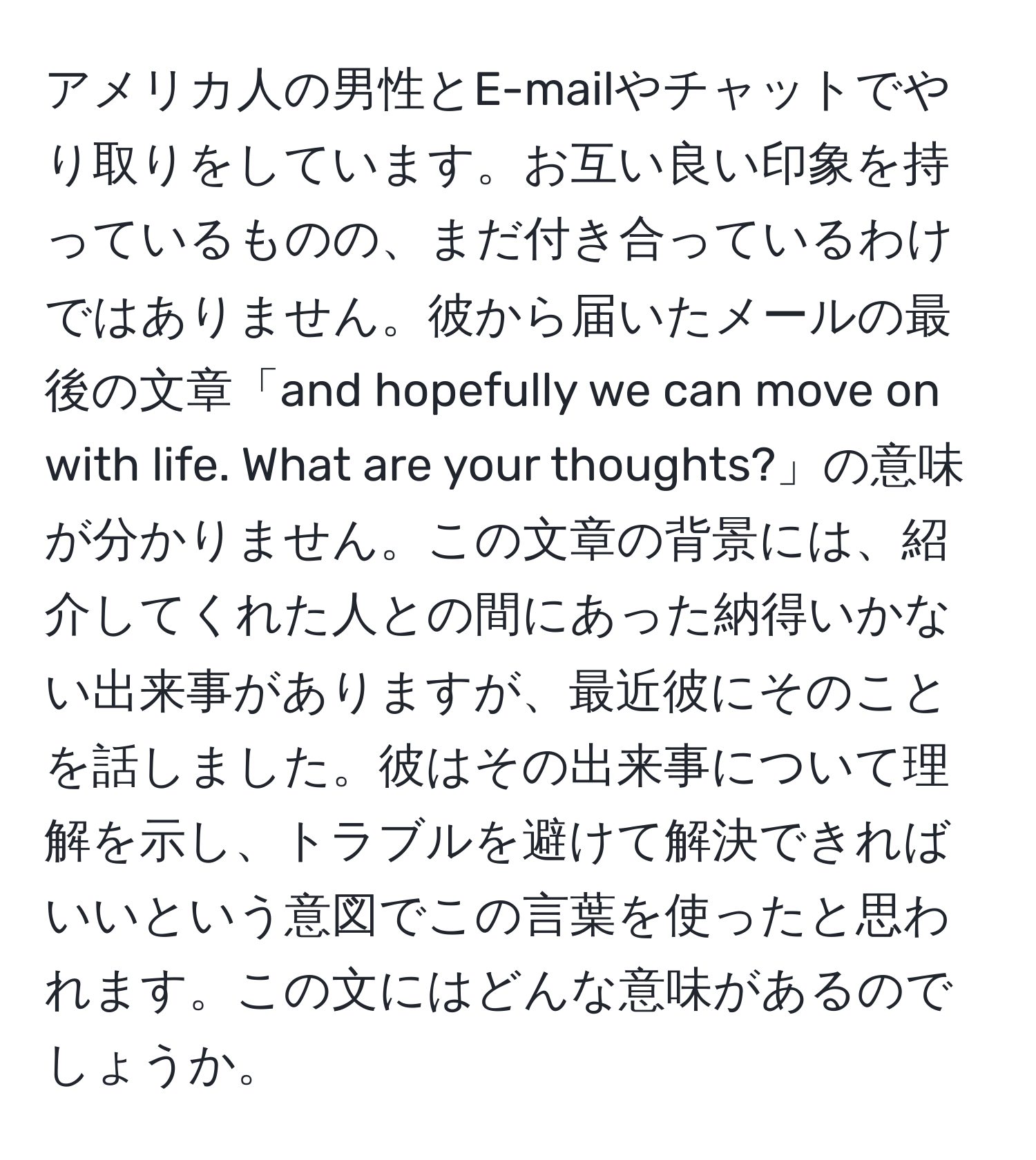 アメリカ人の男性とE-mailやチャットでやり取りをしています。お互い良い印象を持っているものの、まだ付き合っているわけではありません。彼から届いたメールの最後の文章「and hopefully we can move on with life. What are your thoughts?」の意味が分かりません。この文章の背景には、紹介してくれた人との間にあった納得いかない出来事がありますが、最近彼にそのことを話しました。彼はその出来事について理解を示し、トラブルを避けて解決できればいいという意図でこの言葉を使ったと思われます。この文にはどんな意味があるのでしょうか。