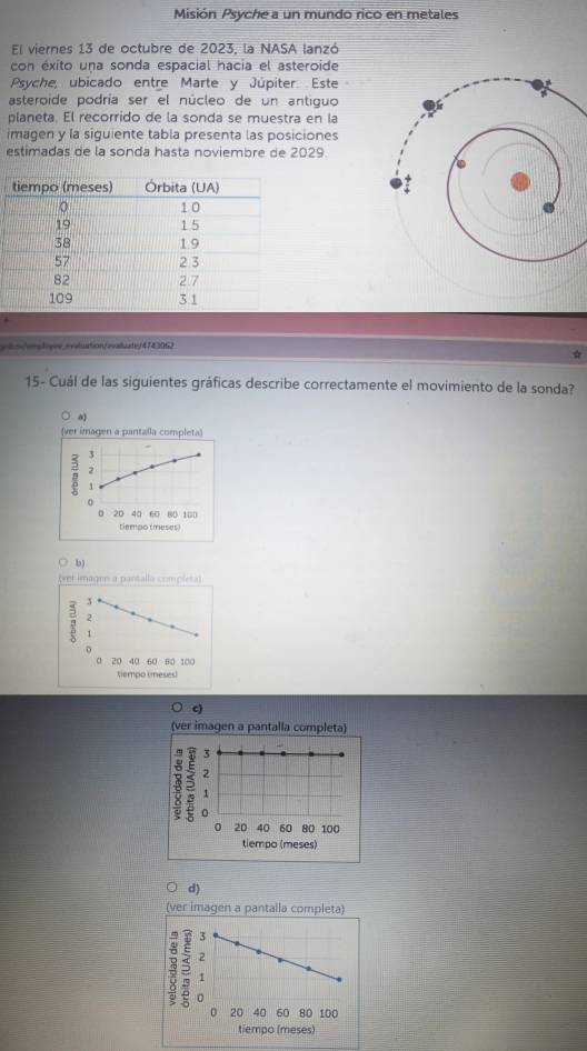 Misión Psyche a un mundo rico en metales
El viernes 13 de octubre de 2023, la NASA lanzó
con éxito una sonda espacial hacia el asteroide
Psyche, ubicado entre Marte y Júpiter. Este
asteroide podría ser el núcleo de un antiguo
planeta. El recorrido de la sonda se muestra en la
imagen y la siguiente tabla presenta las posiciones
estimadas de la sonda hasta noviembre de 2029.
wht/enatogrs.evaluation/ealuatef4743062
☆
15- Cuál de las siguientes gráficas describe correctamente el movimiento de la sonda?
a
(ver imagen a pantalla completa)
5 3
2
1
0
0 20 40 60 80 100
tiempo (meses)
c)
(ver imagen a pantalla completa)
3
2
1
0
0 20 40 60 80 100
tiempo (meses)
d)