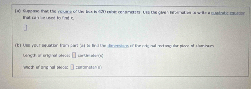 Suppose that the volume of the box is 420 cubic centimeters. Use the given information to write a quadratic equation 
that can be used to find x. 
(b) Use your equation from part (a) to find the dimensions of the original rectangular piece of aluminum. 
Length of original piece: □ centimeter (s) 
Width of original piece: □ centimeter (s)