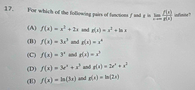 For which of the following pairs of functions ƒ and g is limlimits _xto ∈fty  f(x)/g(x)  infinite?
(A) f(x)=x^2+2x and g(x)=x^2+ln x
(B) f(x)=3x^3 and g(x)=x^4
(C) f(x)=3^x and g(x)=x^3
(D) f(x)=3e^x+x^3 and g(x)=2e^x+x^2
(E) f(x)=ln (3x) and g(x)=ln (2x)