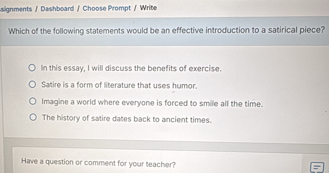 ssignments / Dashboard / Choose Prompt / Write
Which of the following statements would be an effective introduction to a satirical piece?
In this essay, I will discuss the benefits of exercise.
Satire is a form of literature that uses humor.
Imagine a world where everyone is forced to smile all the time.
The history of satire dates back to ancient times.
Have a question or comment for your teacher?