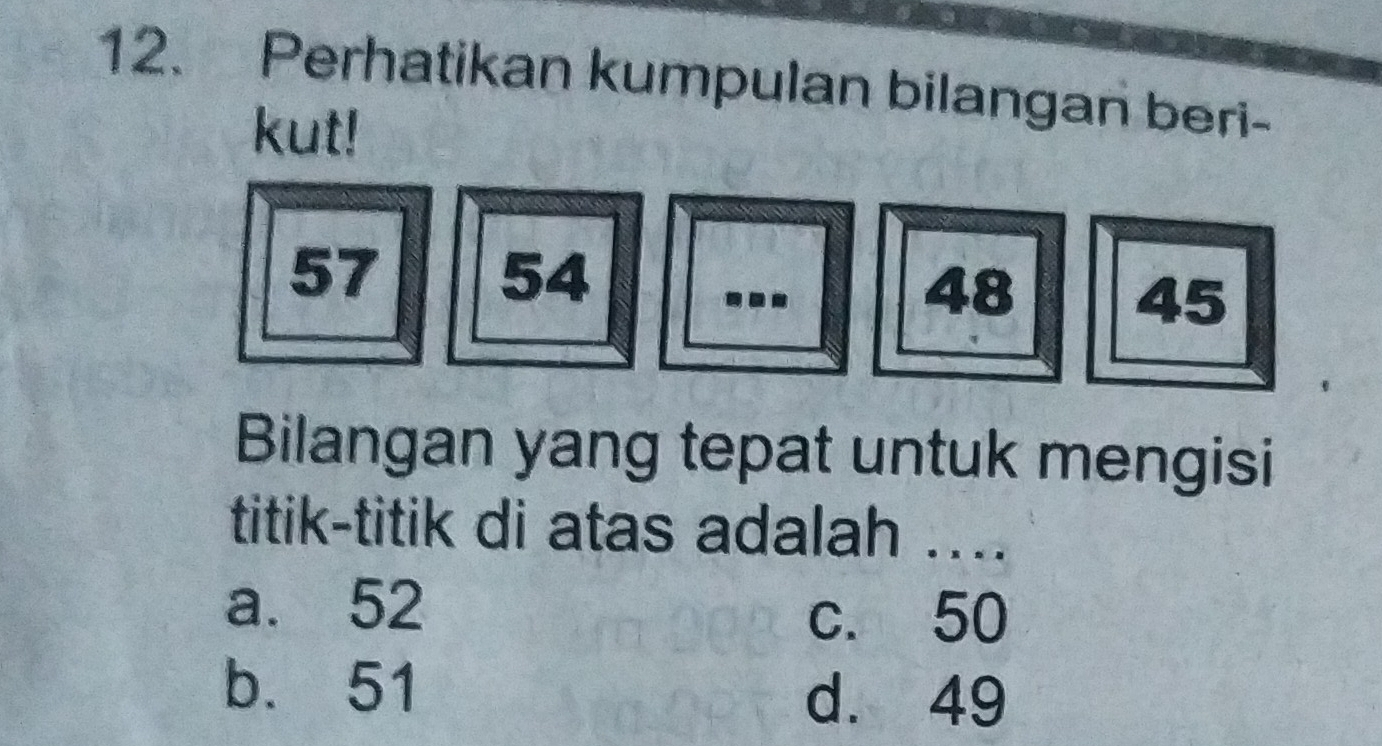 Perhatikan kumpulan bilangan beri-
kut!
57
54
48
-. - 45
Bilangan yang tepat untuk mengisi
titik-titik di atas adalah ...
a. 52
c. 50
b. 51
d. 49