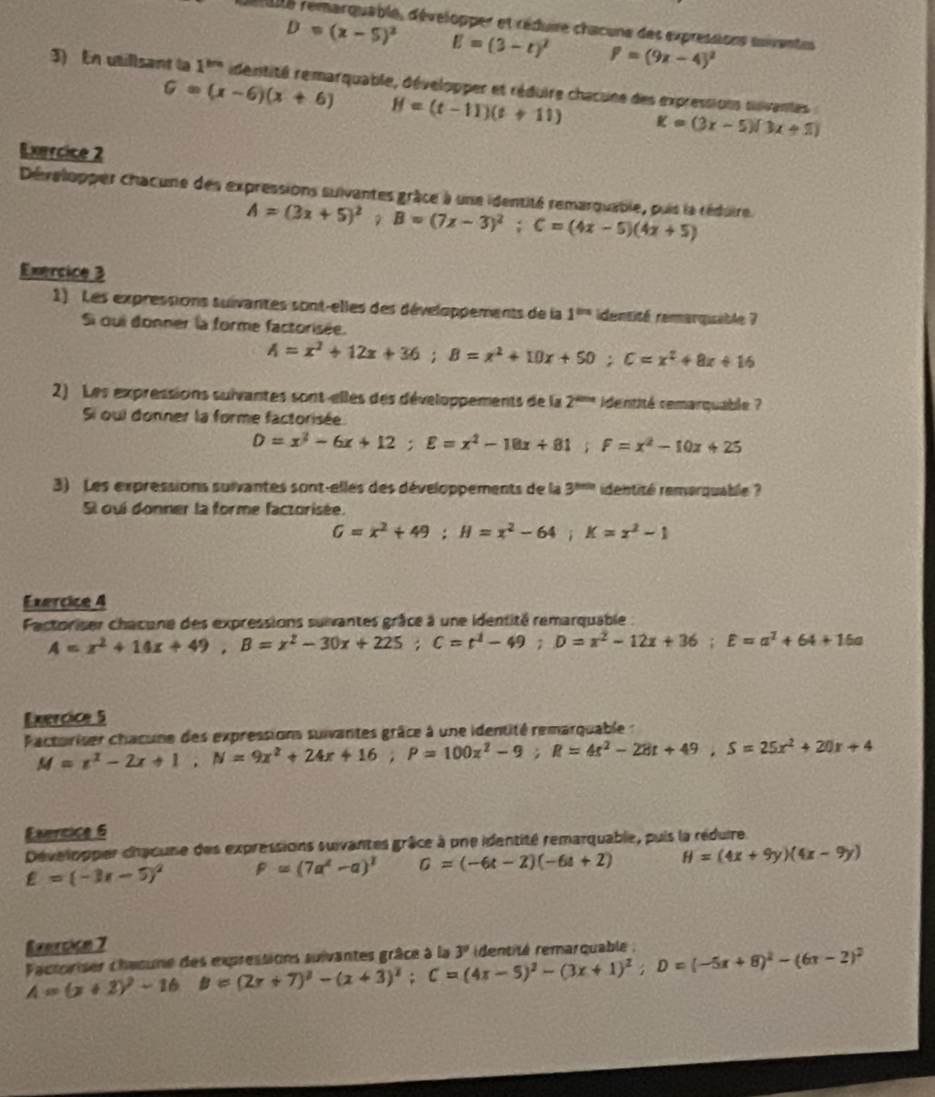 déaité remarquable, développer et réduire chacune des expressions suivantes
D=(x-5)^2 E=(3-t)^2 P=(9x-4)^2
3) En utillsant la 1^(th) identité remarquable, développer et réduire chacune des expressions suvantes
G=(x-6)(x+6) H=(t-11)(t+11) K=(3x-5)(3x+5)
Exercice 2
Dévalopper chacune des expressions suivantes grâce à une identité remarquable, puis la réduire.
A=(3x+5)^2;B=(7x-3)^2;C=(4x-5)(4x+5)
Exercice 3
1) Les expressions suivantes sont-elles des développements de la 1^(th) identité remarqiable ?
Si oqui donner la forme factorisée.
A=x^2+12x+36;B=x^2+10x+50;C=x^2+8x+16
2) Les expressions suivantes sont-elles des développements de la 2^(thra) identité remarquable ?
Si oui donner la forme factorisée.
D=x^2-6x+12;E=x^2-18x+81;F=x^2-10x+25
3) Les expressions survantes sont-elles des développements de la 3^(thth) identité remarquable ?
St oui donner la forme factorisée.
G=x^2+49;H=x^2-64;K=x^2-1
Exercice 4
Factoriser chacune des expressions suivantes grâce à une identité remarquable
A=x^2+14x+49,B=x^2-30x+225;C=t^2-49;D=x^2-12x+36;E=a^2+64+16a
Exercice 5
Pactoriser chacune des expressions suivantes grâce à une identité remarquable :
M=x^2-2x+1,N=9x^2+24x+16;P=100x^2-9;R=4x^2-28t+49,S=25x^2+20x+4
Exnricice 6
Développer chacune des expressions suivantes grâce à une identité remarquable, puis la réduire.
E=(-3x-5)^2 F=(7a^2-a)^2 G=(-6t-2)(-6t+2) H=(4x+9y)(4x-9y)
Exercice 7
Factoriser chacune des expressions suivantes grâce à la A=(x+2)^2-16B=(2x+7)^2-(x+3)^2;C=(4x-5)^2-(3x+1)^2;D=(-5x+8)^2-(6x-2)^2 3^9 identité remarquable :