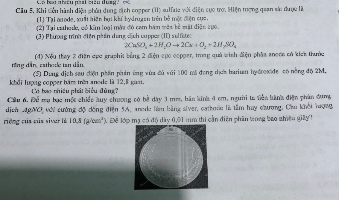 Có bao nhiều phát biểu đùng? 
Câu 5. Khi tiến hành điện phân dung dịch copper (II) sulfate với điện cực trơ. Hiện tượng quan sát được là 
(1) Tại anode, xuất hiện bọt khí hydrogen trên bề mặt điện cực. 
(2) Tại cathode, có kim loại màu đỏ cam bám trên bề mặt điện cực. 
(3) Phương trình điện phân dung dịch copper (II) sulfate:
2CuSO_4+2H_2Oto 2Cu+O_2+2H_2SO_4
(4) Nếu thay 2 điện cực graphit bằng 2 điện cực copper, trong quá trình điện phân anode có kích thước 
tăng dần, cathode tan dần. 
(5) Dung dịch sau điện phân phản ứng vừa đủ với 100 ml dung dịch barium hydroxide có nồng độ 2M, 
khối lượng copper bám trên anode là 12,8 gam. 
Có bao nhiêu phát biểu đúng? 
Câu 6. Để mạ bạc một chiếc huy chương có bề dày 3 mm, bán kính 4 cm, người ta tiến hành điện phân dung 
dịch AgNO_3 với cường độ dòng điện 5A, anode làm bằng siver, cathode là tấm huy chương. Cho khối lượng 
riêng của của siver là 10, 8(g/cm^3). Để lớp mạ có độ dày 0,01 mm thì cần điện phân trong bao nhiêu giây?