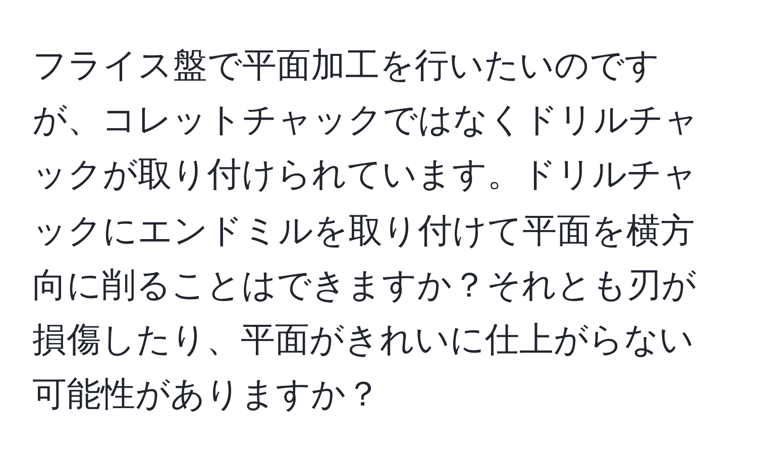 フライス盤で平面加工を行いたいのですが、コレットチャックではなくドリルチャックが取り付けられています。ドリルチャックにエンドミルを取り付けて平面を横方向に削ることはできますか？それとも刃が損傷したり、平面がきれいに仕上がらない可能性がありますか？