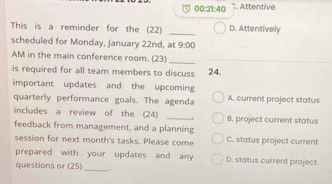 00:21:40 . Attentive
This is a reminder for the (22) _D. Attentively
scheduled for Monday, January 22nd, at 9:00 
AM in the main conference room. (23)_
is required for all team members to discuss 24.
important updates and the upcoming
quarterly performance goals. The agenda A. current project status
includes a review of the (24) _B. project current status
feedback from management, and a planning
session for next month's tasks. Please come C. status project current
prepared with your updates and any D. status current project
questions or (25) _.