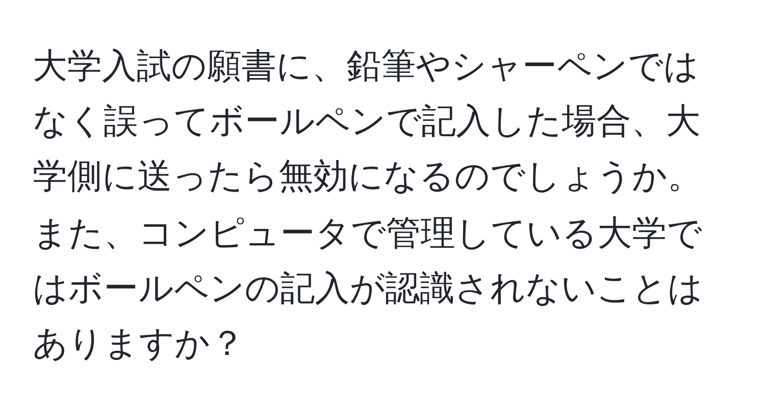 大学入試の願書に、鉛筆やシャーペンではなく誤ってボールペンで記入した場合、大学側に送ったら無効になるのでしょうか。また、コンピュータで管理している大学ではボールペンの記入が認識されないことはありますか？