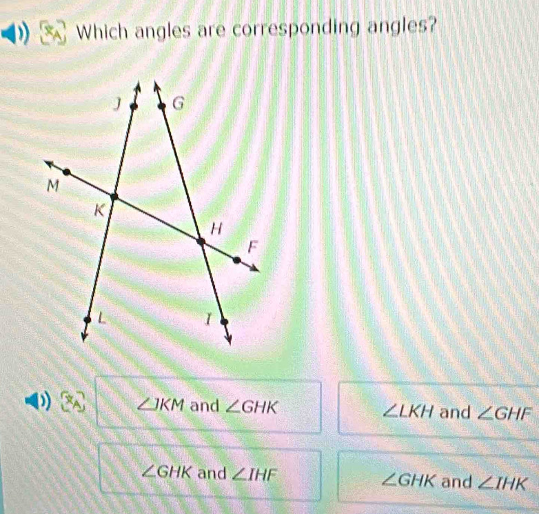 Which angles are corresponding angles?
))
∠ JKM and ∠ GHK ∠ LKH and ∠ GHF
∠ GHK and ∠ IHF ∠ GHK and ∠ IHK