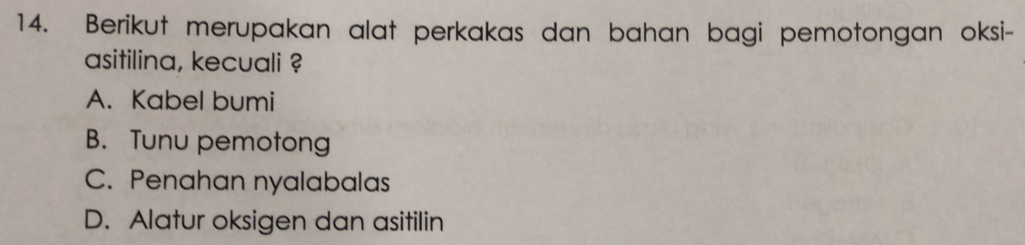 Berikut merupakan alat perkakas dan bahan bagi pemotongan oksi-
asitilina, kecuali ?
A. Kabel bumi
B. Tunu pemotong
C. Penahan nyalabalas
D. Alatur oksigen dan asitilin