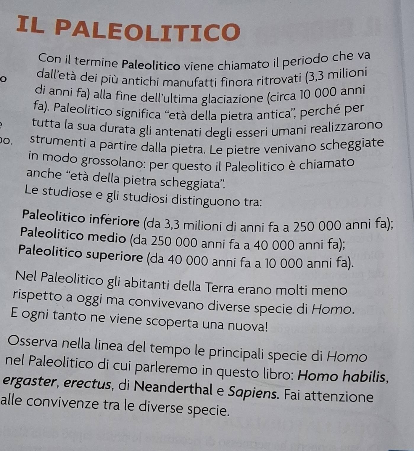 IL PALEOLITICO 
Con il termine Paleolitico viene chiamato il periodo che va 
dall'età dei più antichi manufatti finora ritrovati (3,3 milioni 
di anni fa) alla fine dell’ultima glaciazione (circa 10 000 anni 
fa). Paleolitico significa “età della pietra antica”, perché per 
tutta la sua durata gli antenati degli esseri umani realizzarono 
00. strumenti a partire dalla pietra. Le pietre venivano scheggiate 
in modo grossolano: per questo il Paleolitico è chiamato 
anche ''età della pietra scheggiata”. 
Le studiose e gli studiosi distinguono tra: 
Paleolitico inferiore (da 3,3 milioni di anni fa a 250 000 anni fa); 
Paleolitico medio (da 250 000 anni fa a 40 000 anni fa); 
Paleolitico superiore (da 40 000 anni fa a 10 000 anni fa). 
Nel Paleolitico gli abitanti della Terra erano molti meno 
rispetto a oggi ma convivevano diverse specie di Homo. 
E ogni tanto ne viene scoperta una nuova! 
Osserva nella linea del tempo le principali specie di Homo 
nel Paleolitico di cui parleremo in questo libro: Homo habilis, 
ergaster, erectus, di Neanderthal e Sapiens. Fai attenzione 
alle convivenze tra le diverse specie.