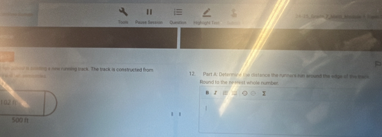 2 4-15. Crsén 7 Maidi Malave 1 (pio) 
Tools Pause Session Question Highlight Tirxt 
ton sandel is snkding a new running track. The track is constructed from 12. Part A: Determine the distance the runners run around the edge of the trac 
a ereaed Round to the nearest whole number. 
B Z = y
102 f