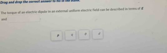 Drag and drop the correct answer to fll in the Blank. 
The torque of an electric dipole in an external uniform electric field can be described in terms of £
and □.
p q θ d